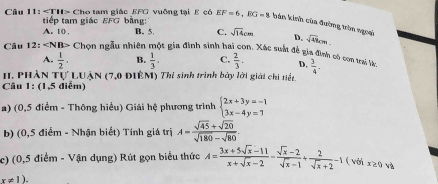 tiếp tam giác EFG bằng:
Câu 11: ∠ TH> Cho tam giác EFG vuông tại E có EF=6, EG=8 bán kính của đường tròn ngoại
A. 10. B. 5. C. sqrt(14)cm. D. sqrt(48)cm. 
Câu 12: ∠ NB> Chọn ngẫu nhiên một gia đình sinh hai con. Xác suất để gia đình có con trai là:
A.  1/2 .  1/3 .  2/3 . 
B.
C.
D.  3/4 . 
II. PHÀN Tự LUẠN (7,0 ĐIÊM) Thí sinh trình bày lời giải chi tiết.
Câu 1: (1,5 điểm)
a) (0,5 điểm - Thông hiều) Giải hệ phương trình beginarrayl 2x+3y=-1 3x-4y=7endarray.
b) (0,5 điểm - Nhận biết) Tính giá trị A= (sqrt(45)+sqrt(20))/sqrt(180)-sqrt(80) . 
c) (0,5 điểm - Vận dụng) Rút gọn biểu thức A= (3x+5sqrt(x)-11)/x+sqrt(x)-2 - (sqrt(x)-2)/sqrt(x)-1 + 2/sqrt(x)+2 -1 ( với x≥ 0 và
x!= 1).