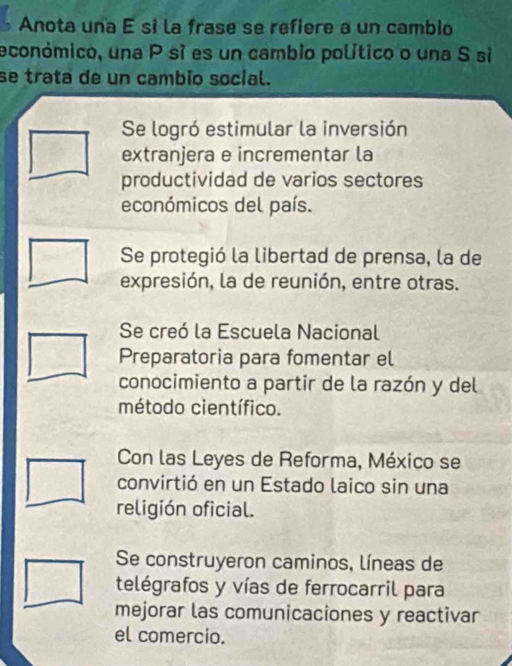 Anota una é si la frase se refiere a un cambio
económico, una P sí es un cambio político o una S si
se trata de un cambio social.
Se logró estimular la inversión
extranjera e incrementar la
productividad de varios sectores
económicos del país.
Se protegió la libertad de prensa, la de
expresión, la de reunión, entre otras.
Se creó la Escuela Nacional
Preparatoria para fomentar el
conocimiento a partir de la razón y del
método científico.
Con las Leyes de Reforma, México se
convirtió en un Estado laico sin una
religión oficial.
Se construyeron caminos, líneas de
telégrafos y vías de ferrocarril para
mejorar las comunicaciones y reactivar
el comercio.