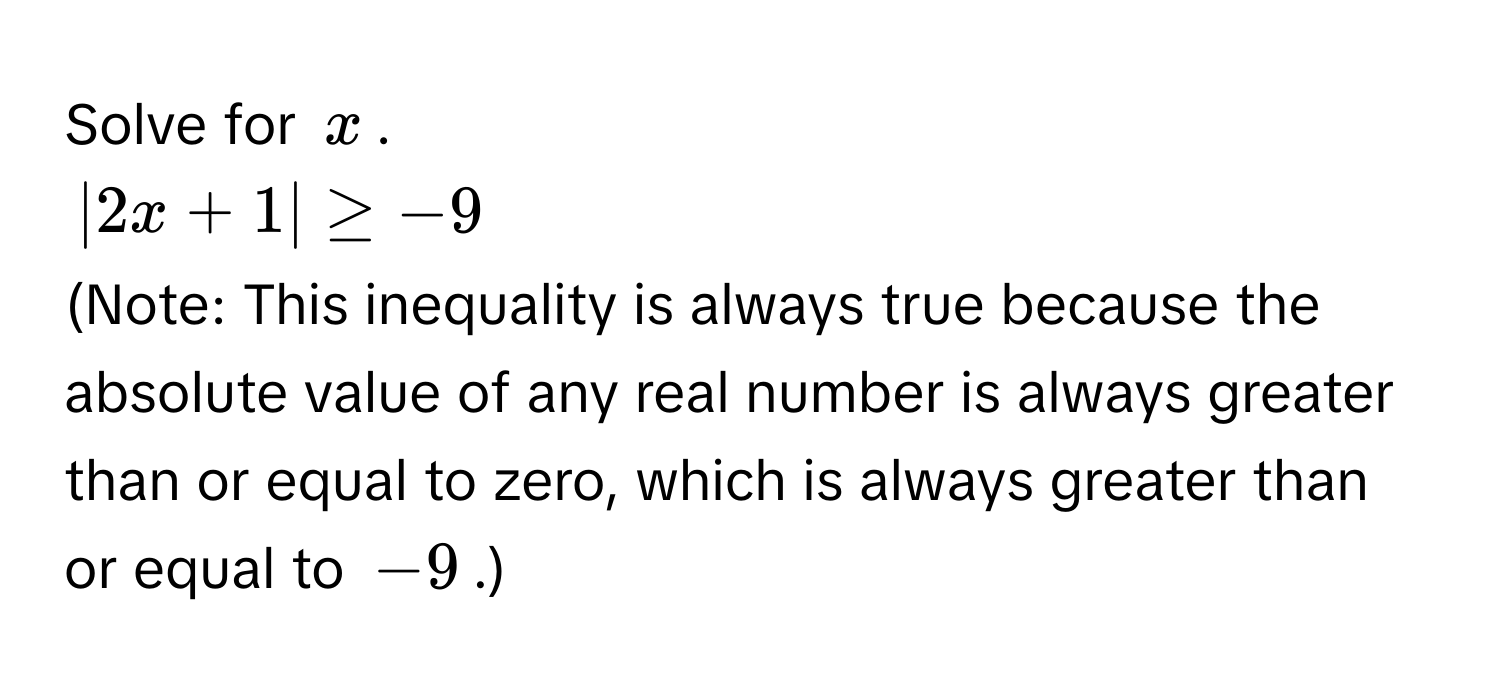 Solve for $x$.
$|2x + 1| ≥ -9$
(Note: This inequality is always true because the absolute value of any real number is always greater than or equal to zero, which is always greater than or equal to $-9$.)