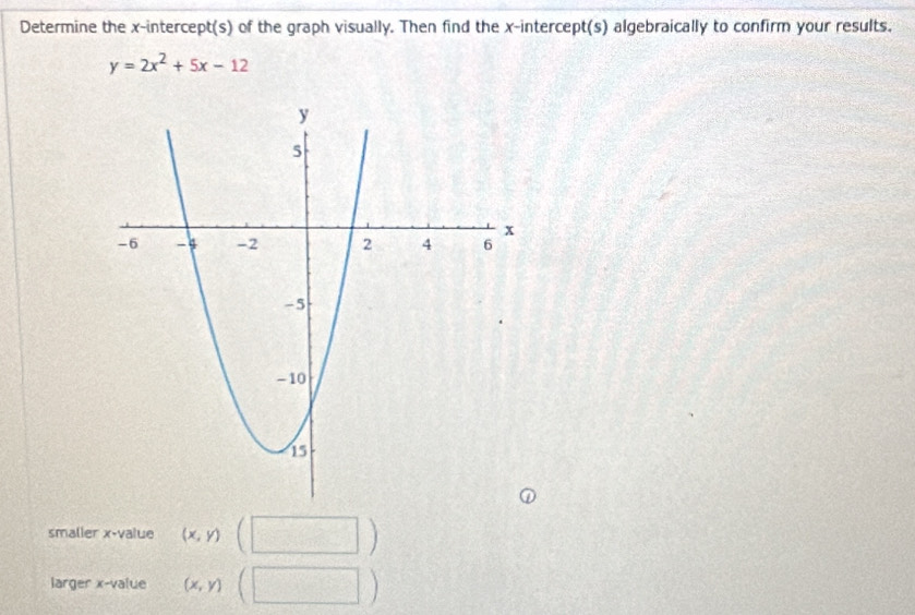 Determine the x-intercept(s) of the graph visually. Then find the x-intercept(s) algebraically to confirm your results.
y=2x^2+5x-12
smalier x -value (x,y)(□ )
larger x -value (x,y)(□ )