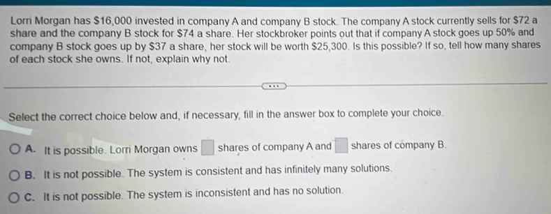 Lorri Morgan has $16,000 invested in company A and company B stock. The company A stock currently sells for $72 a
share and the company B stock for $74 a share. Her stockbroker points out that if company A stock goes up 50% and
company B stock goes up by $37 a share, her stock will be worth $25,300. Is this possible? If so, tell how many shares
of each stock she owns. If not, explain why not.
Select the correct choice below and, if necessary, fill in the answer box to complete your choice.
A. It is possible. Lorri Morgan owns □ shares of company A and □ shares of company B.
B. It is not possible. The system is consistent and has infinitely many solutions.
C. It is not possible. The system is inconsistent and has no solution.