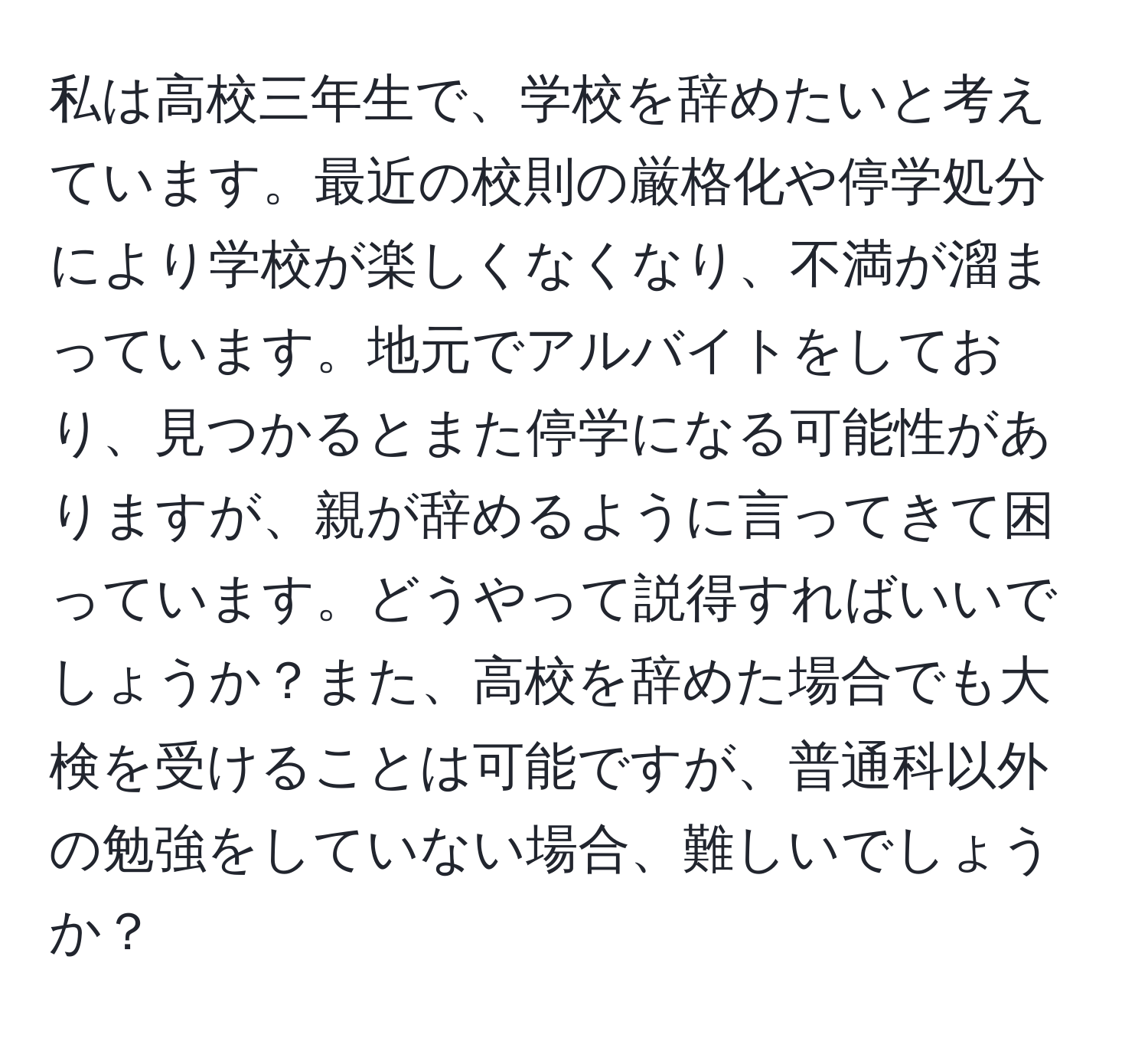 私は高校三年生で、学校を辞めたいと考えています。最近の校則の厳格化や停学処分により学校が楽しくなくなり、不満が溜まっています。地元でアルバイトをしており、見つかるとまた停学になる可能性がありますが、親が辞めるように言ってきて困っています。どうやって説得すればいいでしょうか？また、高校を辞めた場合でも大検を受けることは可能ですが、普通科以外の勉強をしていない場合、難しいでしょうか？