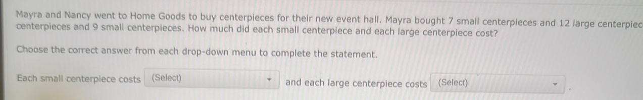 Mayra and Nancy went to Home Goods to buy centerpieces for their new event hall. Mayra bought 7 small centerpieces and 12 large centerpiec 
centerpieces and 9 small centerpieces. How much did each small centerpiece and each large centerpiece cost? 
Choose the correct answer from each drop-down menu to complete the statement. 
Each small centerpiece costs (Select) and each large centerpiece costs (Select)