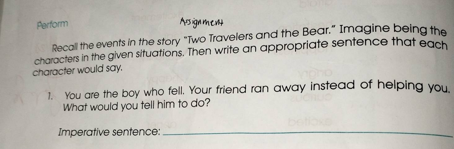 Perform Asign ment 
Recall the events in the story “Two Travelers and the Bear.” Imagine being the 
characters in the given situations. Then write an appropriate sentence that each 
character would say. 
1. You are the boy who fell. Your friend ran away instead of helping you. 
What would you tell him to do? 
Imperative sentence:_