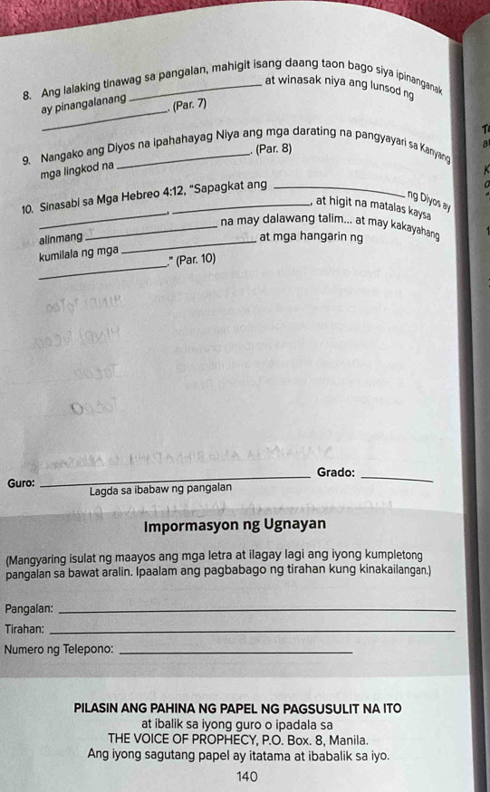 at winasak niya ang lunsod ng 
8. Ang lalaking tinawag sa pangalan, mahigit isang daang taon bago siya ipinanganak 
_ 
ay pinangalanang . (Par. 7) 
1 
. (Par. 8) 
a 
9. Nangako ang Diyos na ipahahayag Niya ang mga darating na pangyayari sa Kanyang 
mga lingkod na 

10. Sinasabi sa Mga Hebreo 4:12 _ , “Sapagkat ang_ 
a 
_ 
ng Diyos ay 
, at higit na matalas kaysa 
_na may dalawang talim... at may kakayahan 
alinmang _at mga hangarin ng 
_ 
kumilala ng mga 
." (Par. 10) 
_Grado:_ 
Guro: 
Lagda sa ibabaw ng pangalan 
Impormasyon ng Ugnayan 
(Mangyaring isulat ng maayos ang mga letra at ilagay lagi ang iyong kumpletong 
pangalan sa bawat aralin. Ipaalam ang pagbabago ng tirahan kung kinakailangan.) 
Pangalan:_ 
Tirahan:_ 
Numero ng Telepono:_ 
PILASIN ANG PAHINA NG PAPEL NG PAGSUSULIT NA ITO 
at ibalik sa iyong guro o ipadala sa 
THE VOICE OF PROPHECY, P.O. Box. 8, Manila. 
Ang iyong sagutang papel ay itatama at ibabalik sa iyo. 
140