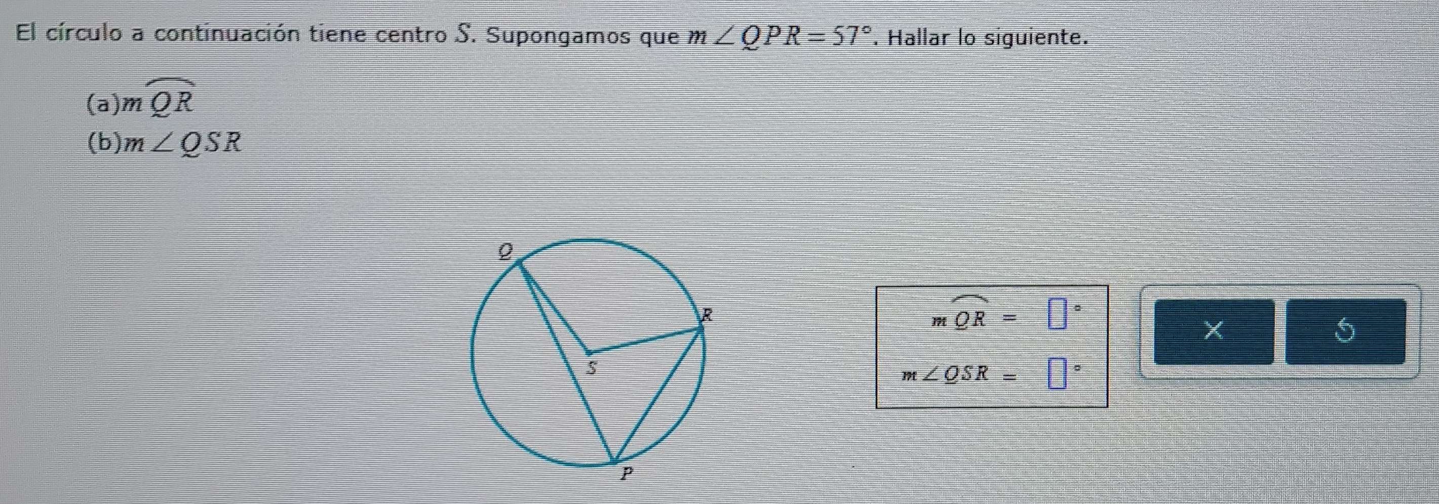 El círculo a continuación tiene centro S. Supongamos que m∠ QPR=57°. Hallar lo siguiente. 
(a) mwidehat QR
(b) m∠ QSR
mwidehat QR=□°
X
5
m∠ QSR=□°