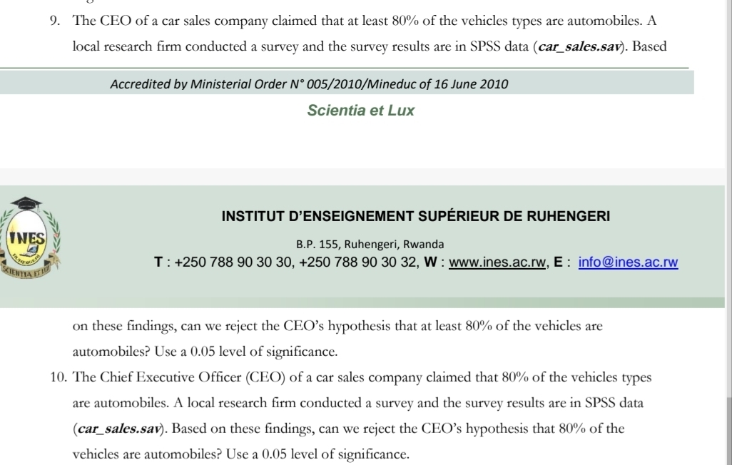 The CEO of a car sales company claimed that at least 80% of the vehicles types are automobiles. A 
local research firm conducted a survey and the survey results are in SPSS data (car_sales.sav). Based 
Accredited by Ministerial Order N° 005/2010/Mineduc of 16 June 2010 
Scientia et Lux 
INSTITUT D' ENSEIGNEMENT SUPÉRIEUR DE RUHENGERI 
B.P. 155, Ruhengeri, Rwanda 
T : +250 788 90 30 30, + 250 788 90 30 32, W : www.ines.ac.rw, E : info@ines.ac.rw 
on these findings, can we reject the CEO’s hypothesis that at least 80% of the vehicles are 
automobiles? Use a 0.05 level of significance. 
10. The Chief Executive Officer (CEO) of a car sales company claimed that 80% of the vehicles types 
are automobiles. A local research firm conducted a survey and the survey results are in SPSS data 
(car_sales.sav). Based on these findings, can we reject the CEO’s hypothesis that 80% of the 
vehicles are automobiles? Use a 0.05 level of significance.