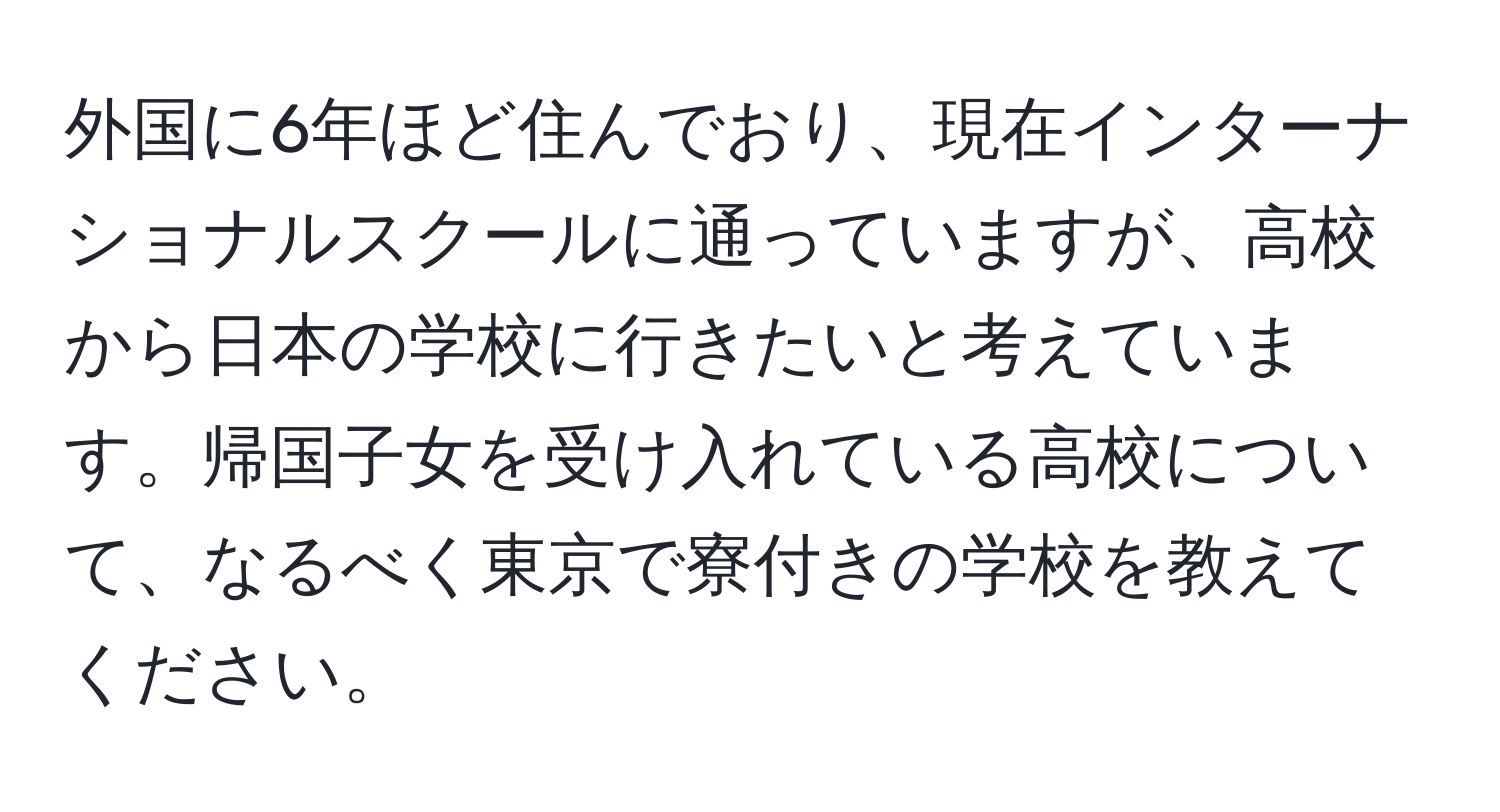 外国に6年ほど住んでおり、現在インターナショナルスクールに通っていますが、高校から日本の学校に行きたいと考えています。帰国子女を受け入れている高校について、なるべく東京で寮付きの学校を教えてください。