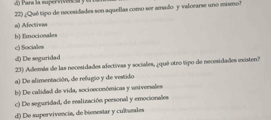 Para la supervivência y er b
22) ¿Qué tipo de necesidades son aquellas como ser amado y valorarse uno mismo?
a) Afectivas
b) Emocionales
c) Sociales
d) De seguridad
23) Además de las necesidades afectivas y sociales, ¿qué otro tipo de necesidades existen?
a) De alimentación, de refugio y de vestido
b) De calidad de vida, socioeconómicas y universales
c) De seguridad, de realización personal y emocionales
d) De supervivencia, de bienestar y culturales