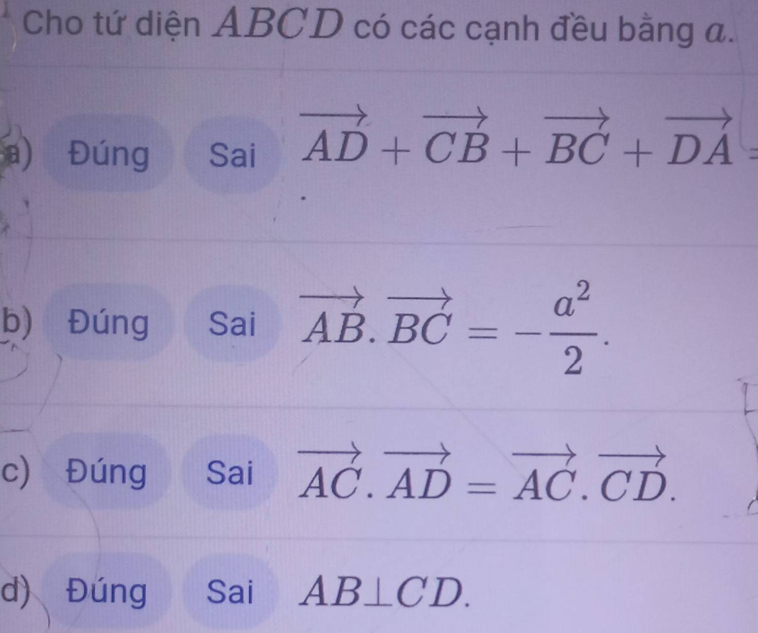 Cho tứ diện ABCD có các cạnh đều bằng a. 
a) Đúng Sai
vector AD+vector CB+vector BC+vector DA=
b) Đúng Sai vector AB.vector BC=- a^2/2 . 
c) Đúng Sai vector AC.vector AD=vector AC.vector CD. 
d) Đúng Sai AB⊥ CD.