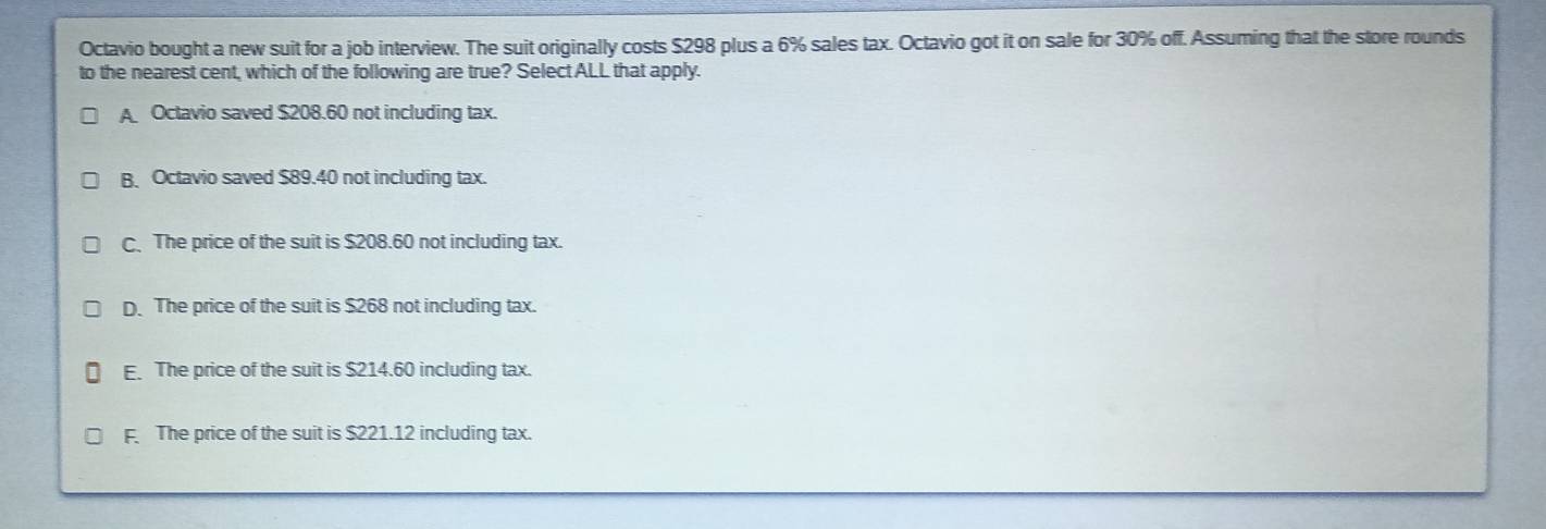 Octavio bought a new suit for a job interview. The suit originally costs $298 plus a 6% sales tax. Octavio got it on sale for 30% off. Assuming that the store rounds
to the nearest cent, which of the following are true? Select ALL that apply.
A Octavio saved $208.60 not including tax.
B. Octavio saved $89.40 not including tax.
C、 The price of the suit is $208.60 not including tax.
D. The price of the suit is $268 not including tax.
E. The price of the suit is $214.60 including tax.
F The price of the suit is $221.12 including tax.