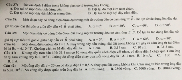 Để xác định 1 điểm trong không gian có từ trường hay không,
A. Đặt tại đó một điện tích đứng yên. B. Đặt tại đó một kim nam châm.
C. Đặt tại đó một dây dẫn không mang điện. D. Đặt tại đó một sợi dây cách điện.
Câu 38: Một đoạn dây có dòng điện được đặt trong một từ trường đều có cảm ứng từ vector B. Để lực từ tác dụng lên dây đạt
giá trị cực đại thì góc α giữa dây dẫn và vector B phải bằng A. alpha =0^0. B. alpha =30°. C. a=60°. D. alpha =90°.
Câu 39: Một đoạn dây có dòng điện được đặt trong một từ trường đều có cảm ứng từ vector B. Để lực từ tác dụng lên dây có
giá trị cực tiểu thì góc α giữa dây dẫn và vector B phải bằng A. alpha =0^0. B. alpha =30°. C. alpha =60°. D. alpha =90°.
Câu 40: Một dòng điện cường độ I=3A chạy trong dây dẫn thẳng, dài đặt trong không khí gây ra cảm ứng từ tại điểm
M là B_M=6.10^(-5)T T. Khoảng cách từ M đến dây dẫn là A. 1 cm B. 3,14 cm. C. 10 cm. D. 31,4 cm.
Câu 41: Khung dây tròn bán kính 31,4 cm có 10 vòng dây quần cách điện với nhau, có dòng điện I chạy qua. Cảm ứng
từ tại tâm khung dây là 2.10^(-5)T T. Cường độ dòng điện chạy qua mỗi vòng dây là A. 1 mA. B. 10 mA. C. 100 mA.
D. 1 A.
Câu 42: Một ống dây dài I=25cm có dòng điện I=0.5A chạy qua đặt trong không khí. Cảm ứng từ bên trong ống dây
là 6,28.10^(-3)T T. Số vòng dây được quấn trên ống dây là A. 1250 vòng. B. 2500 vòng. C. 5000 vòng. D. 10000 vòng.