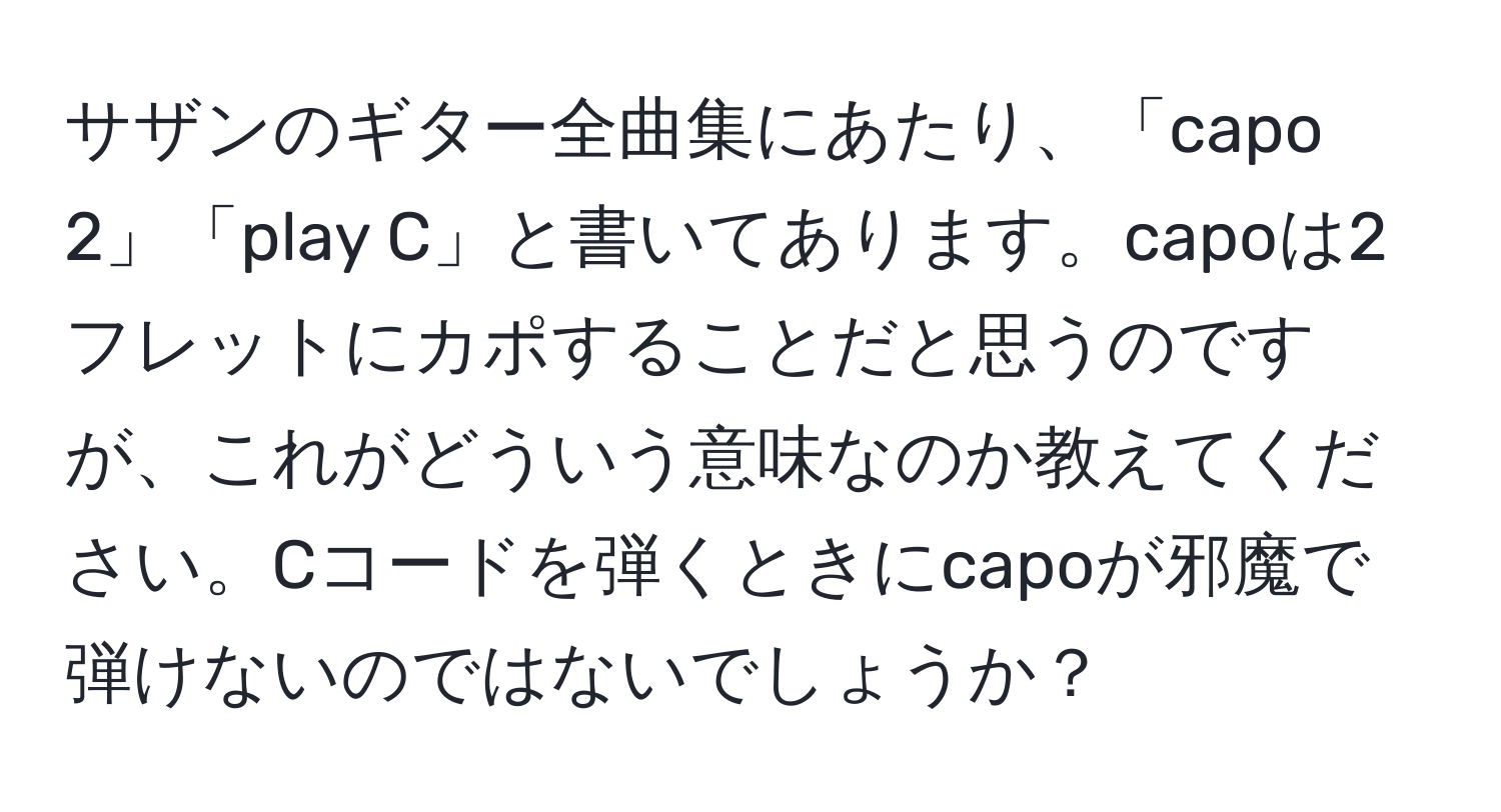 サザンのギター全曲集にあたり、「capo 2」「play C」と書いてあります。capoは2フレットにカポすることだと思うのですが、これがどういう意味なのか教えてください。Cコードを弾くときにcapoが邪魔で弾けないのではないでしょうか？