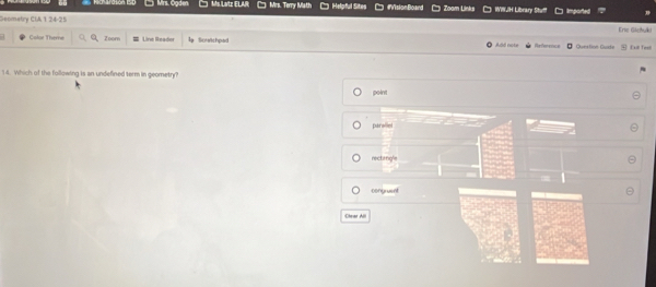 Mrs. Ogden Ms Latz ELAR Mrs. Torry Math Helpful Sites #VisionBoand Zoam Links WWH Library Stu imported
Genmetry CIA 1 24-25 Erse Gichyki
Color Theme Zoom Line Reader Soretchpod Add note Referrnce Question Guide Exll Test
14. Which of the following is an undefined term in geometry?
point
parallel
rectangle
congruent
Chear All