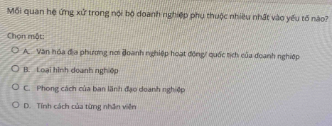 Mỗi quan hệ ứng xử trong nội bộ doanh nghiệp phụ thuộc nhiều nhất vào yếu tố nào?
Chọn một:
A. Văn hóa địa phương nơi đoanh nghiệp hoạt động/ quốc tịch của doanh nghiệp
B. Loại hình doanh nghiệp
C. Phong cách của ban lãnh đạo doanh nghiệp
D. Tính cách của từng nhân viên