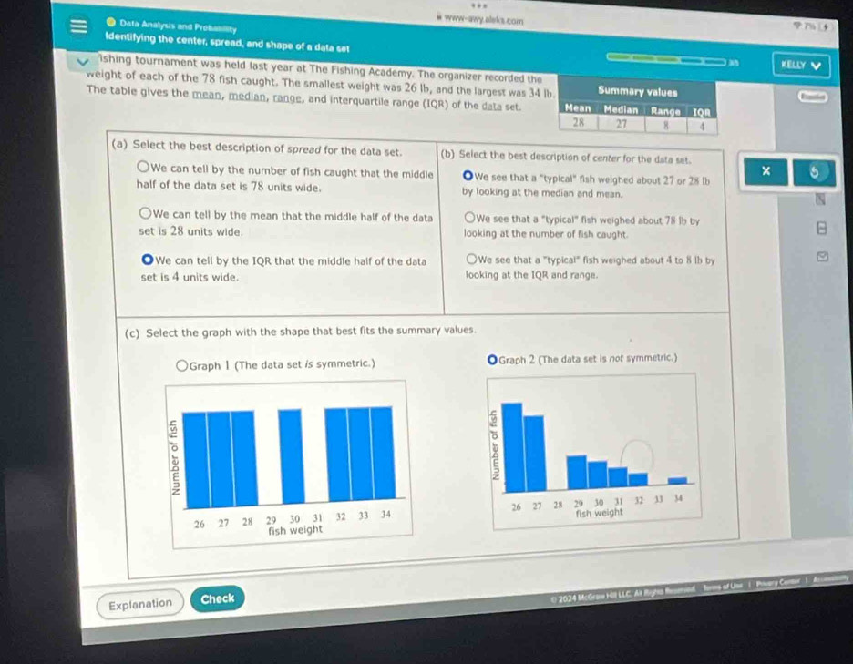 www-awy.aleks.com
* Data Analysis and Probability

Identifying the center, spread, and shape of a data set ) A KELLY V
ishing tournament was held last year at The Fishing Academy. The organizer recorded the
weight of each of the 78 fish caught. The smallest weight was 26 lb, and the largest was 34
The table gives the mean, median, range, and interquartile range (IQR) of the data set. 
(a) Select the best description of spread for the data set. (b) Select the best description of center for the data set.
×
We can tell by the number of fish caught that the middle We see that a "typical" fish weighed about 27 or 28 lb
half of the data set is 78 units wide. by looking at the median and mean.
We can tell by the mean that the middle half of the data We see that a "typical" fish weighed about 78 1b by
set is 28 units wide. looking at the number of fish caught.
. We can tell by the IQR that the middle half of the data We see that a "typical" fish weighed about 4 to 8 lb by
set is 4 units wide. looking at the IQR and range.
(c) Select the graph with the shape that best fits the summary values.

Explanation Check
① ④ 0