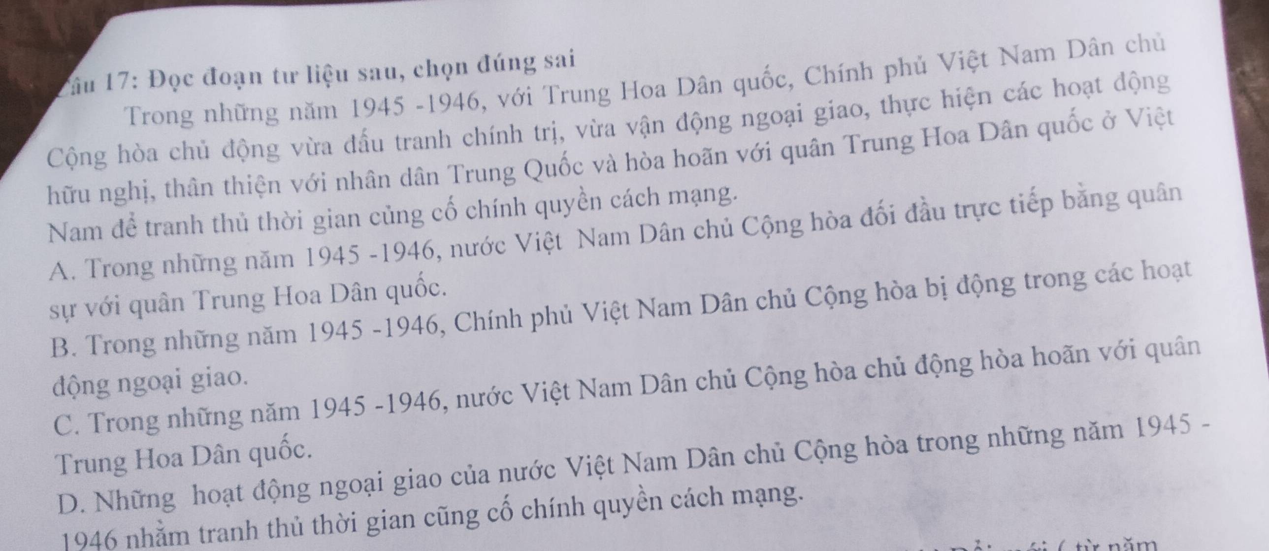 Zâu 17: Đọc đoạn tư liệu sau, chọn đúng sai
Trong những năm 1945 -1946, với Trung Hoa Dân quốc, Chính phủ Việt Nam Dân chủ
Cộng hòa chủ động vừa đấu tranh chính trị, vừa vận động ngoại giao, thực hiện các hoạt động
hữu nghị, thân thiện với nhân dân Trung Quốc và hòa hoãn với quân Trung Hoa Dân quốc ở Việt
Nam để tranh thủ thời gian củng cố chính quyền cách mạng.
A. Trong những năm 1945 -1946, nước Việt Nam Dân chủ Cộng hòa đối đầu trực tiếp bằng quân
sự với quân Trung Hoa Dân quốc.
B. Trong những năm 1945 -1946, Chính phủ Việt Nam Dân chủ Cộng hòa bị động trong các hoạt
động ngoại giao.
C. Trong những năm 1945 -1946, nước Việt Nam Dân chủ Cộng hòa chủ động hòa hoãn với quân
Trung Hoa Dân quốc.
D. Những hoạt động ngoại giao của nước Việt Nam Dân chủ Cộng hòa trong những năm 1945 -
1946 nhằm tranh thủ thời gian cũng cố chính quyền cách mạng.
n ă m