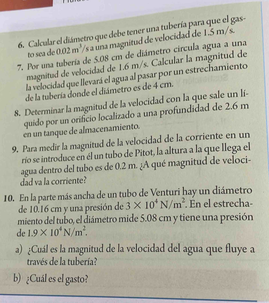 Calcular el diámetro que debe tener una tubería para que el gas-
0.02m^3 /s a una magnitud de velocidad de 1.5 m/s. 
to sea de 0.º
7. Por una tubería de 5.08 cm de diámetro circula agua a una 
magnitud de velocidad de 1.6 m/s. Calcular la magnitud de 
la velocidad que llevará el agua al pasar por un estrechamiento 
de la tubería donde el diámetro es de 4 cm. 
8. Determinar la magnitud de la velocidad con la que sale un lí- 
quido por un orificio localizado a una profundidad de 2.6 m
en un tanque de almacenamiento. 
9. Para medir la magnitud de la velocidad de la corriente en un 
río se introduce en él un tubo de Pitot, la altura a la que llega el 
agua dentro del tubo es de 0.2 m. ¿A qué magnitud de veloci- 
dad va la corriente? 
10. En la parte más ancha de un tubo de Venturi hay un diámetro 
de 10.16 cm y una presión de 3* 10^4N/m^2. En el estrecha- 
miento del tubo, el diámetro mide 5.08 cm y tiene una presión 
de 1.9* 10^4N/m^2. 
a) ¿Cuál es la magnitud de la velocidad del agua que fluye a 
través de la tubería? 
b) ¿Cuál es el gasto?