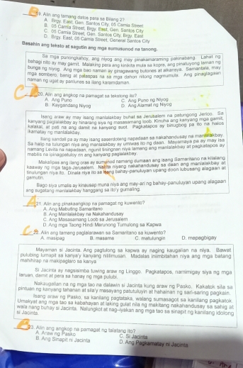 Alin ang tamang datos para se Bilang 21
A. Brgy, East, Gen, Santos Citr, 05 Camia Street
B. 15 Camía Street, Brgy. East, Gen, Santos Cit
C. 05 Camia Sireet, Gen, Santos City. Brgy. East
D. Brgy. East, 06 Gamia Street, General Sanios City
Basahin ang teksto at segutin ang mga sumusunod na tanong
Sa mga punongkahoy, ang niyog ang may pinaksmaraming pakinabang. Lahat ng
bahagi nito ay may pamit. Malaking pera ang kinikita mula sa kopra, ang pinatuyong laman ng
bunga ng niyog. Ang imga bao naman ay ginagawang butones at atkansya. Samantala, min
mpa sombero, banig al palaspas na sa moa dahon nitong nagmumuta. Ang pinaglagian
naman ng ugật ay panlunas sa ilang karamdaman .
20. Alin ang angkop na paragat sa tekstong ito?
C. Ang Pụno ng Niyo
A Ana Puna B. Kaygandang Niyog D. Ang Alamat ing Niyog
I sang araw ay may isang mantalakbey buhat so Jerusalem na patungong Jerico. Se
kanyang poslak bay ay sinarang alya ng masasamang loob. Kincha ang kanyang imga gamit
ikamatay ng manlalakbay . kaiakal, af pat na ang damit na kanyang suot. Pagkatapos ay binugbog pa no na halos
lang sandall pa ay may isang secerdoting napadean sa nakahandusay na manta akbay.
Sa helip na tulungan niya ang mantalakbey ay umiwas ito ng dean. Mayamaya pa ay may iss
namang Levita na napedean, ngunit sningnen ciya lamang ang manialakbay at pagkatapos ay
mabilis na ipinagoatuloy on ang kanyang paglalakbey .
Makalipas ang ilang oras ay sumunod nameng dumaan ang isang Samaritano na kitalang
keaway no mas taga Jeeatem. Nakita niying neke and day so dean ang manialskbay at
gamutin. tinulungan niya ito. Dinsla nlye ito sa Ieang behay-panuluyan upang doon lubusang alegaan at
Bago siya umalis ay kinausap muna niya ang may-aning bahay-panuluyan upang alagaan
ang sugatang manialakbay hanggang sa ito'y gumaing.
_21. Alin ang pinakaangkop na pamagating kuwento?
A Ang Mabuting Samaritano
B. Ang Manialakbay na Nakahandusay
C. Ang Masasamang Loob sa Jerusa em
D. Ang mga Taong Hindi Marunong Tumulong sa Kapwa
_22. Alin ang tamang paglalarawan sa Samaritano sa kuweno? B. masame C. matulungin D. mapagbigay
A. masipag
Mayaman si Jacinta. Ang pagtulong sa kapwa ay naging kaugalian na niya. Bawa
manihirap na makipsglaro sa kanya pulubing lumapit sa kanya'y kanyang nililimusan. Madalas inimbitahan niya ang mga batang
Si Jacinta ay nagsisimba tuwing araw ng Linggo. Pagkatapos, namimigay siya ng mga
laruan, damit at pera sa hanay ng mça pulubi.
Nakaugslian na ng mga tao na dalawin si Jacinta kung araw ng Pasko. Kakatok sila sa
pintuan ng kanyang tahanan at sila'y masayang patutulyin at hahainanng sari-saring pagkain.
Isang araw ng Pasko, sa kanilang pagtataka, walang sumasagot sa kanilang pagkatok
Umakyat ang mga lso sa kabahayan at laking gulat ni a ng makiting nakahandusay sa sahig at
waia nang buhay si Jacinia. Nalungkot at nag--iyakan ang mga lao sa sinapit ng kanilang idolong
sí Jacinta
23. Alin ang angkop na pamagat no talatand ito? C. Si Jacinta
B. Ang Sinapit ni Jacinta A. Arawng Pasko
D. Ang Pagkamatay ni Jacinta