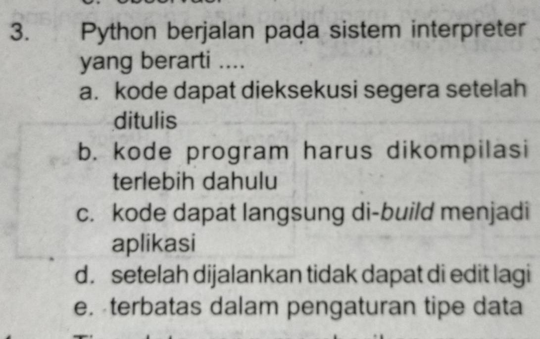 Python berjalan pada sistem interpreter
yang berarti ....
a. kode dapat dieksekusi segera setelah
ditulis
b. kode program harus dikompilasi
terlebih dahulu
c. kode dapat langsung di-build menjadi
aplikasi
d. setelah dijalankan tidak dapat di edit lagi
e. terbatas dalam pengaturan tipe data