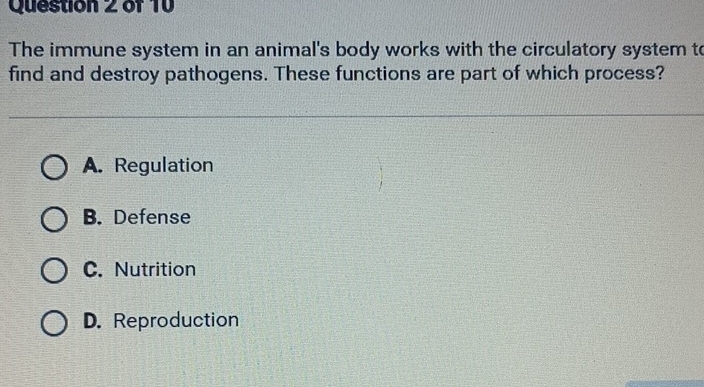 The immune system in an animal's body works with the circulatory system to
find and destroy pathogens. These functions are part of which process?
A. Regulation
B. Defense
C. Nutrition
D. Reproduction