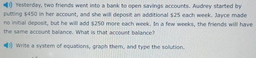 )) Yesterday, two friends went into a bank to open savings accounts. Audrey started by 
putting $450 in her account, and she will deposit an additional $25 each week. Jayce made 
no initial deposit, but he will add $250 more each week. In a few weeks, the friends will have 
the same account balance. What is that account balance? 
Write a system of equations, graph them, and type the solution.