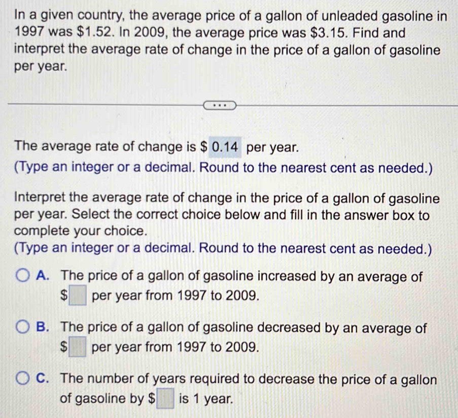 In a given country, the average price of a gallon of unleaded gasoline in
1997 was $1.52. In 2009, the average price was $3.15. Find and
interpret the average rate of change in the price of a gallon of gasoline
per year.
The average rate of change is $ 0.14 per year.
(Type an integer or a decimal. Round to the nearest cent as needed.)
Interpret the average rate of change in the price of a gallon of gasoline
per year. Select the correct choice below and fill in the answer box to
complete your choice.
(Type an integer or a decimal. Round to the nearest cent as needed.)
A. The price of a gallon of gasoline increased by an average of
$□ per year from 1997 to 2009.
B. The price of a gallon of gasoline decreased by an average of
$□ per year from 1997 to 2009.
C. The number of years required to decrease the price of a gallon
of gasoline by $□ is 1 year.