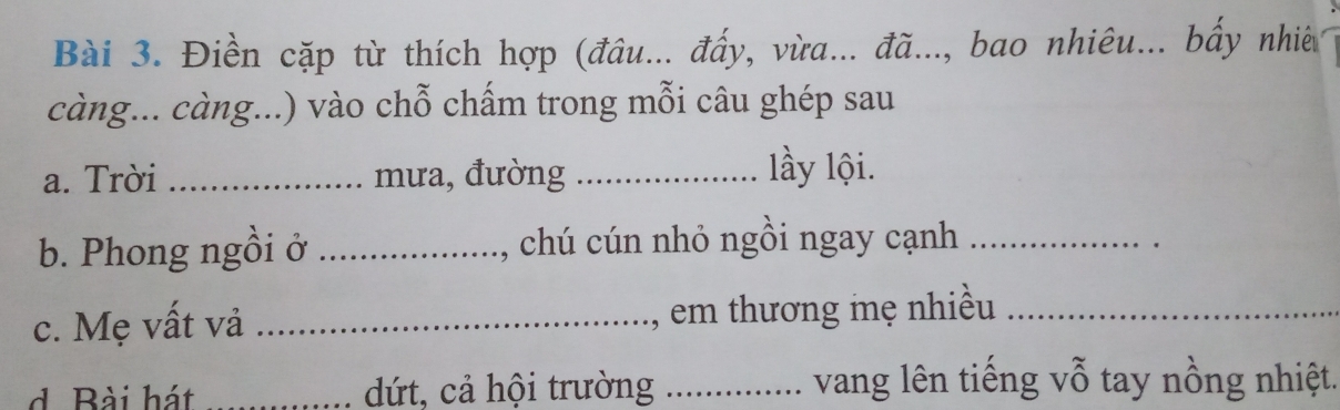 Điền cặp từ thích hợp (đâu... đấy, vừa... đã..., bao nhiêu... bấy nhiê 
càng... càng...) vào chỗ chấm trong mỗi câu ghép sau 
a. Trời _mưa, đường _lầy lội. 
b. Phong ngồi ở _, chú cún nhỏ ngồi ngay cạnh_ 
c. Mẹ vất vả _, em thương mẹ nhiều_ 
d. Bài hát _dứt, cả hội trường .._ .... vang lên tiếng vỗ tay nồng nhiệt.