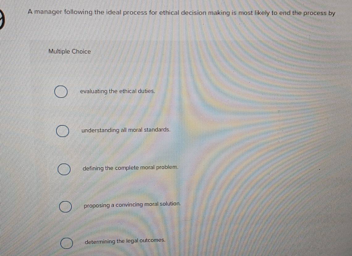 A manager following the ideal process for ethical decision making is most likely to end the process by
Multiple Choice
evaluating the ethical duties.
understanding all moral standards.
defining the complete moral problem.
proposing a convincing moral solution.
determining the legal outcomes.