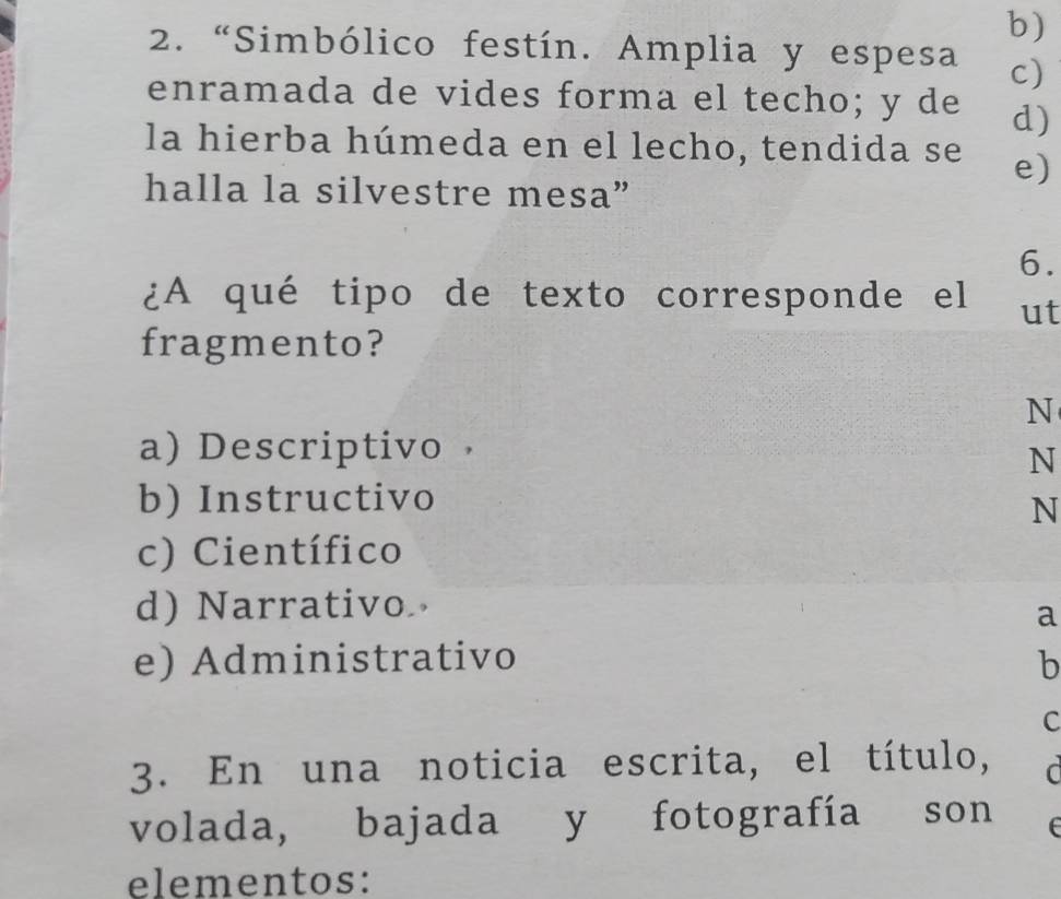 “Simbólico festín. Amplia y espesa c)
enramada de vides forma el techo; y de d)
la hierba húmeda en el lecho, tendida se e)
halla la silvestre mesa”
6.
¿A qué tipo de texto corresponde el ut
fragmento?
N
a) Descriptivo
N
b) Instructivo
N
c) Científico
d) Narrativo
a
e) Administrativo b
C
3. En una noticia escrita, el título, C
volada, bajada y fotografía son t
elementos: