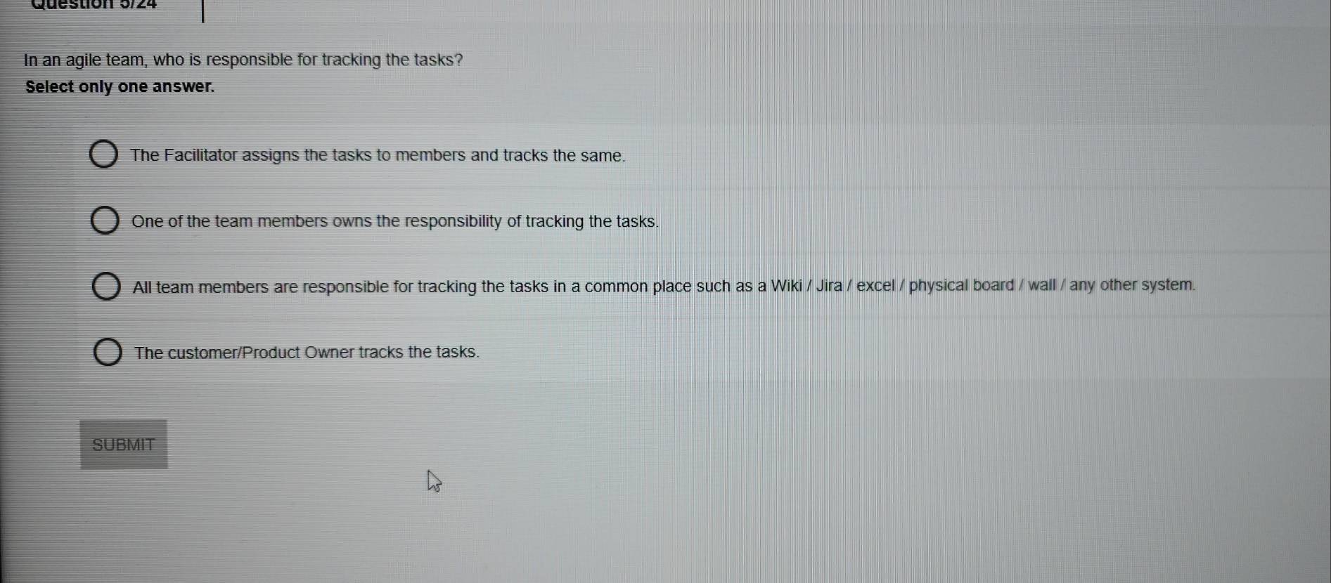 In an agile team, who is responsible for tracking the tasks?
Select only one answer.
The Facilitator assigns the tasks to members and tracks the same.
One of the team members owns the responsibility of tracking the tasks.
All team members are responsible for tracking the tasks in a common place such as a Wiki / Jira / excel / physical board / wall / any other system.
The customer/Product Owner tracks the tasks.
SUBMIT