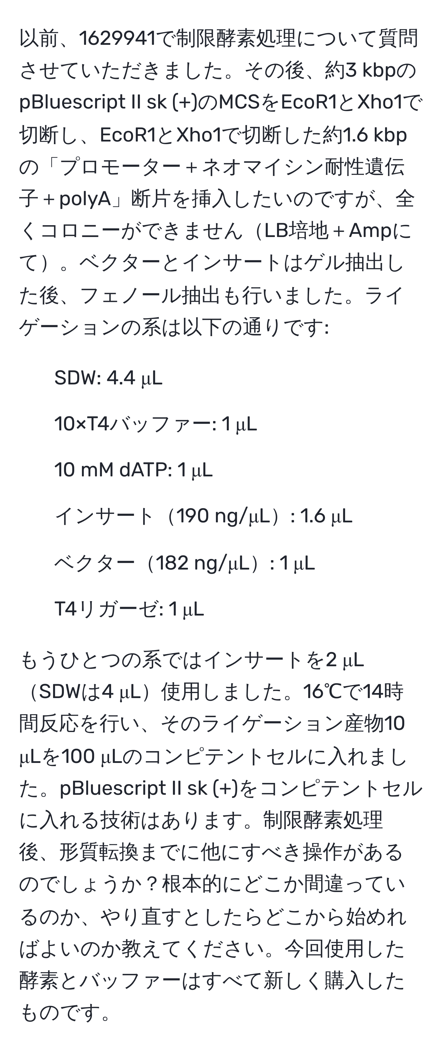 以前、1629941で制限酵素処理について質問させていただきました。その後、約3 kbpのpBluescript II sk (+)のMCSをEcoR1とXho1で切断し、EcoR1とXho1で切断した約1.6 kbpの「プロモーター＋ネオマイシン耐性遺伝子＋polyA」断片を挿入したいのですが、全くコロニーができませんLB培地＋Ampにて。ベクターとインサートはゲル抽出した後、フェノール抽出も行いました。ライゲーションの系は以下の通りです:

- SDW: 4.4 μL
- 10×T4バッファー: 1 μL
- 10 mM dATP: 1 μL
- インサート190 ng/μL: 1.6 μL
- ベクター182 ng/μL: 1 μL
- T4リガーゼ: 1 μL

もうひとつの系ではインサートを2 μLSDWは4 μL使用しました。16℃で14時間反応を行い、そのライゲーション産物10 μLを100 μLのコンピテントセルに入れました。pBluescript II sk (+)をコンピテントセルに入れる技術はあります。制限酵素処理後、形質転換までに他にすべき操作があるのでしょうか？根本的にどこか間違っているのか、やり直すとしたらどこから始めればよいのか教えてください。今回使用した酵素とバッファーはすべて新しく購入したものです。