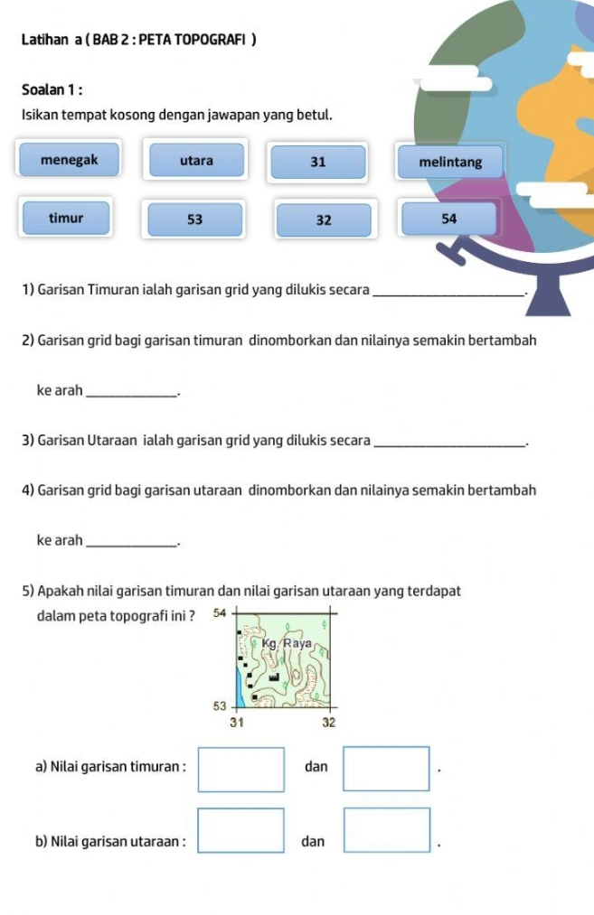 Latihan a ( BAB 2 : PETA TOPOGRAFI )
Soalan 1 :
Isikan tempat kosong dengan jawapan yang betul.
menegak utara 31 melintang
timur 53 32 54
1) Garisan Timuran ialah garisan grid yang dilukis secara_
2) Garisan grid bagi garisan timuran dinomborkan dan nilainya semakin bertambah
ke arah_
.
3) Garisan Utaraan ialah garisan grid yang dilukis secara _.
4) Garisan grid bagi garisan utaraan dinomborkan dan nilainya semakin bertambah
ke arah_
.
5) Apakah nilai garisan timuran dan nilai garisan utaraan yang terdapat
dalam peta topografi ini ? 
a) Nilai garisan timuran : dan
b) Nilai garisan utaraan : dan