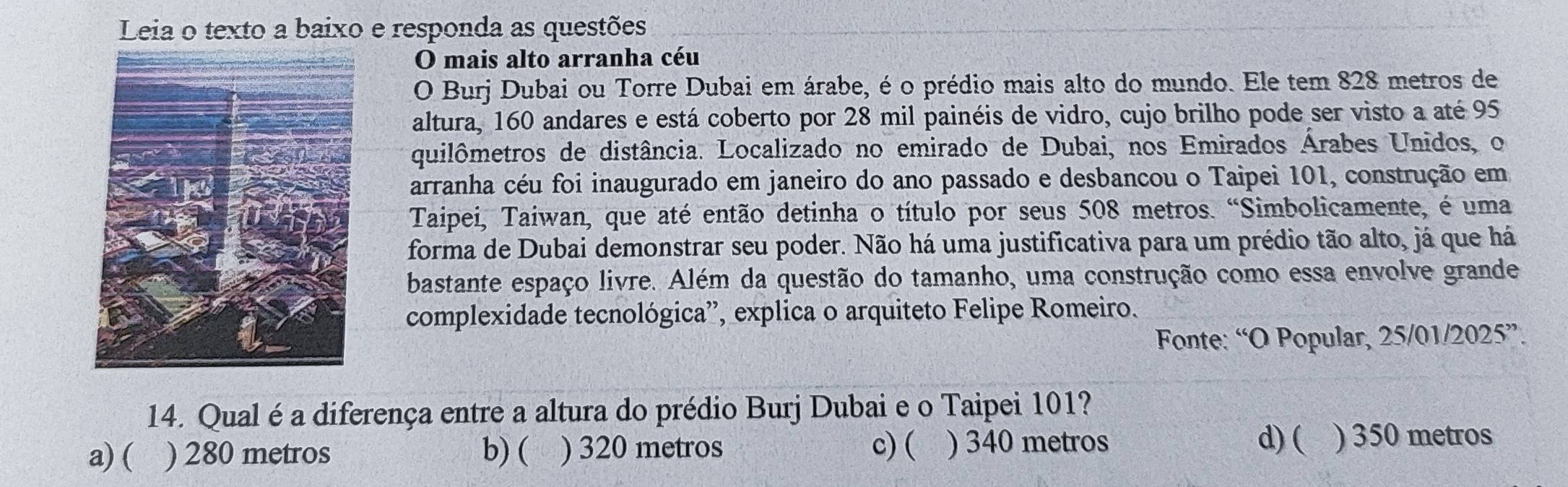 Leia o texto a baixo e responda as questões
O mais alto arranha céu
O Burj Dubai ou Torre Dubai em árabe, é o prédio mais alto do mundo. Ele tem 828 metros de
altura, 160 andares e está coberto por 28 mil painéis de vidro, cujo brilho pode ser visto a até 95
quilômetros de distância. Localizado no emirado de Dubai, nos Emirados Árabes Unidos, o
arranha céu foi inaugurado em janeiro do ano passado e desbancou o Taipei 101, construção em
Taipei, Taiwan, que até então detinha o título por seus 508 metros. “Simbolicamente, é uma
forma de Dubai demonstrar seu poder. Não há uma justificativa para um prédio tão alto, já que há
bastante espaço livre. Além da questão do tamanho, uma construção como essa envolve grande
complexidade tecnológica', explica o arquiteto Felipe Romeiro.
Fonte: “O Popular, 25/01/2025”.
14. Qual é a diferença entre a altura do prédio Burj Dubai e o Taipei 101?
a) ( ) 280 metros b) ( ) 320 metros c) ( ) 340 metros
d) ( ) 350 metros