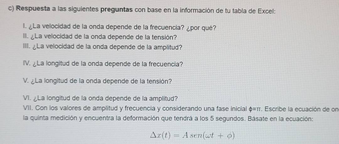 Respuesta a las siguientes preguntas con base en la información de tu tabla de Excel: 
I. ¿La velocidad de la onda depende de la frecuencia? ¿por qué? 
II. ¿La velocidad de la onda depende de la tensión? 
III. ¿La velocidad de la onda depende de la amplitud? 
IV. ¿La longitud de la onda depende de la frecuencia? 
V. ¿ La longitud de la onda depende de la tensión? 
VI. La longitud de la onda depende de la amplitud? 
VII. Con los valores de amplitud y frecuencia y considerando una fase inicial Phi =π. Escribe la ecuación de on 
la quinta medición y encuentra la deformación que tendrá a los 5 segundos. Básate en la ecuación:
△ x(t)=Asen (omega t+phi )