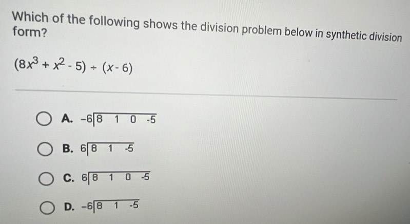 Which of the following shows the division problem below in synthetic division
form?
(8x^3+x^2-5)/ (x-6)
A. beginarrayr -6encloselongdiv 810-5endarray
B. beginarrayr 6encloselongdiv 81-5endarray
C
D. beginarrayr -6encloselongdiv 81-5endarray