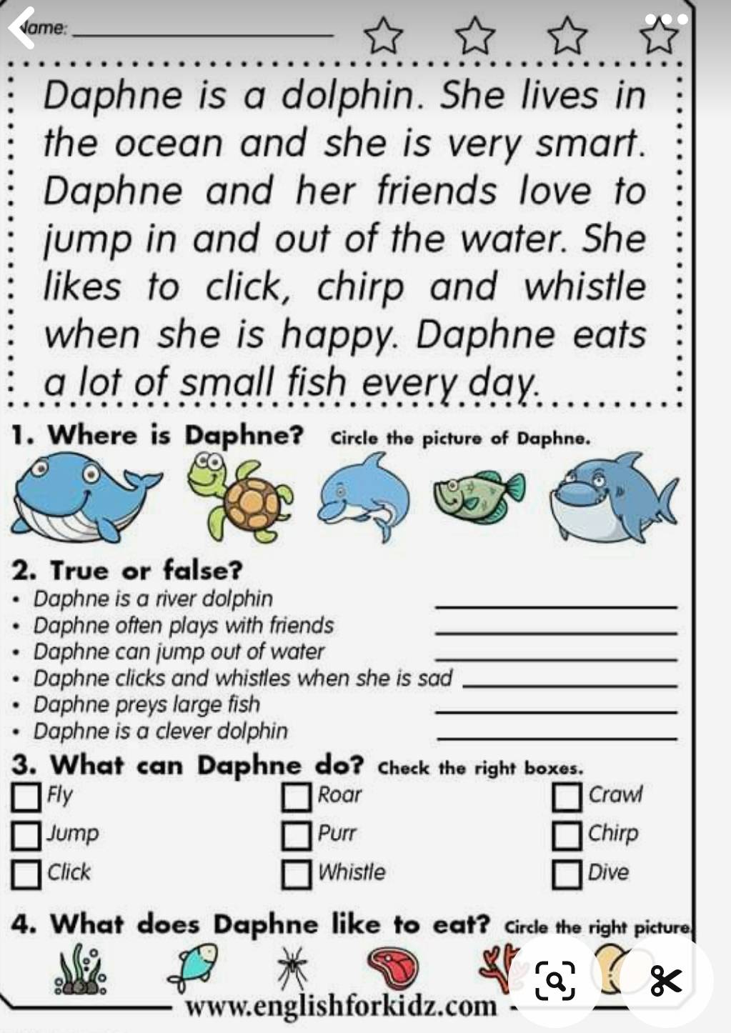 Name_ 
Daphne is a dolphin. She lives in 
the ocean and she is very smart. 
Daphne and her friends love to 
jump in and out of the water. She 
likes to click, chirp and whistle 
when she is happy. Daphne eats 
a lot of small fish every day. 
1. Where is Daphne? Circle the picture of Daphne. 
2. True or false? 
Daphne is a river dolphin_ 
Daphne often plays with friends_ 
Daphne can jump out of water_ 
Daphne clicks and whistles when she is sad_ 
Daphne preys large fish_ 
Daphne is a clever dolphin_ 
3. What can Daphne do? Check the right boxes. 
Fly Roar Crawl 
Jump Purr Chirp 
Click Whistle Dive 
4. What does Daphne like to eat? Circle the right picture 
www.englishforkidz.com