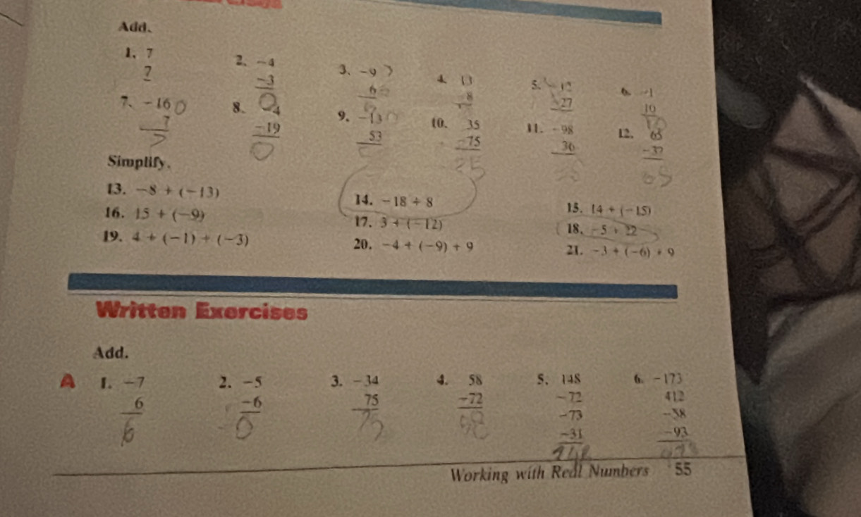 Add、 
1, beginarrayr 7 7 hline endarray
2. 
3、 : 
7. _ 
8. a 
4 beginarrayr □  -8 hline endarray 5. beginarrayr -12 * 27 hline endarray 6. 
9. -13 to. beginarrayr 35 -75 hline endarray 11. beginarrayr -98 36 hline endarray 12. -37
=frac 53
Simplify. 
13. -8+(-13)
14. -18/ 8
16. 15+(-9) 15. 14+(-15)
17. 3+(-12) 18. -5+22
19. 4+(-1)+(-3)
20. -4+(-9)+9
21. -3+(-6)+9
Written Exercises 
Add. 
A 1. -7 2. -5 3. -34 4. beginarrayr 58 -72 hline endarray 5. -173
frac -6
_ 75
beginarrayr 148 -72 -73 -31 hline endarray 6.
beginarrayr 412 -58 -93 hline endarray
Working with Real Numbers 55