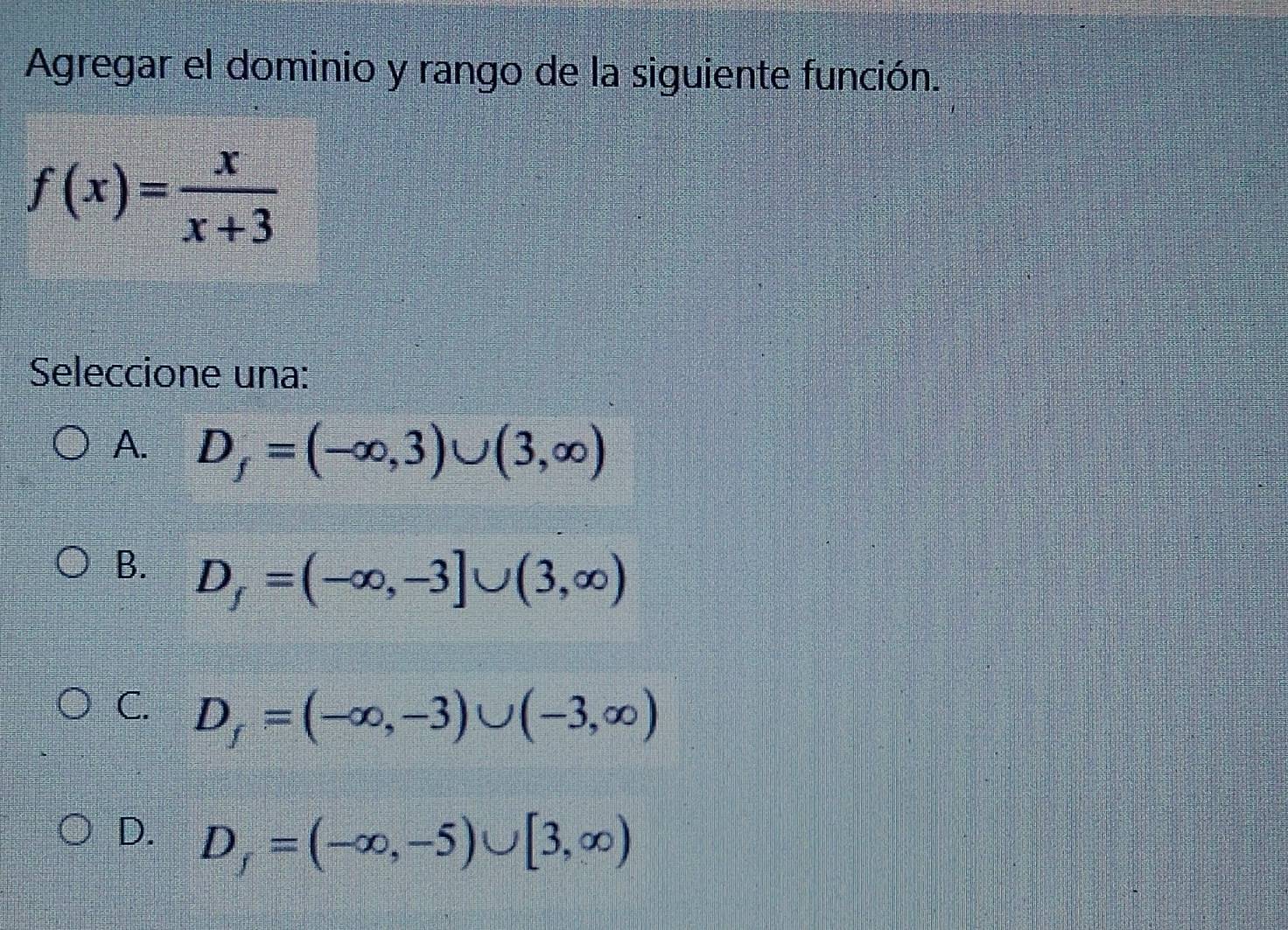 Agregar el dominio y rango de la siguiente función.
f(x)= x/x+3 
Seleccione una:
A. D_f=(-∈fty ,3)∪ (3,∈fty )
B. D_f=(-∈fty ,-3]∪ (3,∈fty )
C. D_f=(-∈fty ,-3)∪ (-3,∈fty )
D. D_f=(-∈fty ,-5)∪ [3,∈fty )