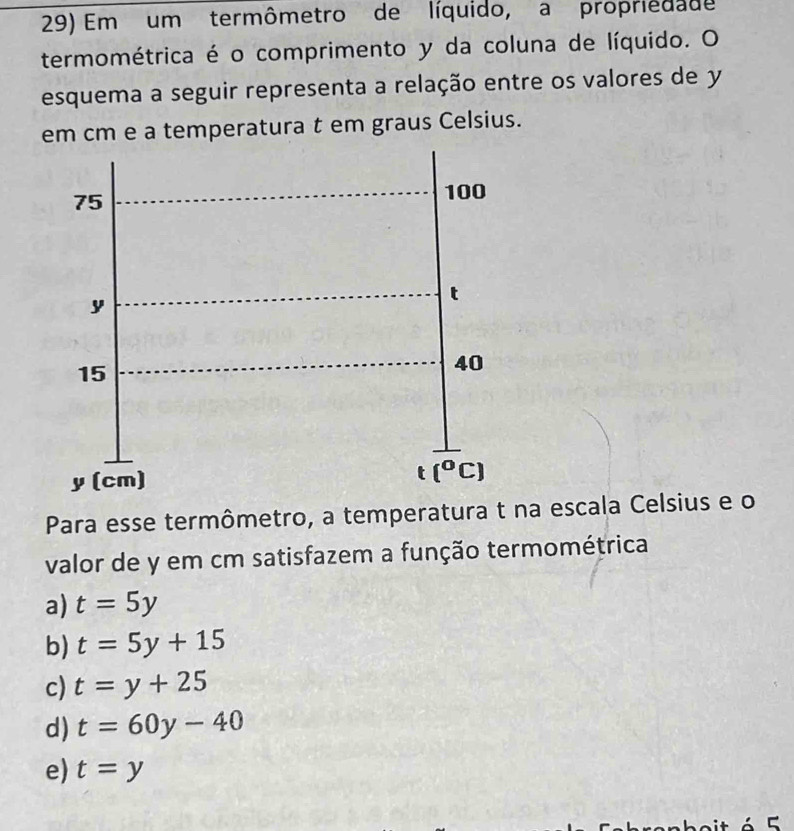 Em um termômetro de líquido, a propriedade
termométrica é o comprimento y da coluna de líquido. O
esquema a seguir representa a relação entre os valores de y
em cm e a temperatura t em graus Celsius.
Para esse termômetro, a temperatura t na escala Celsius e o
valor de y em cm satisfazem a função termométrica
a) t=5y
b) t=5y+15
c) t=y+25
d) t=60y-40
e) t=y
C