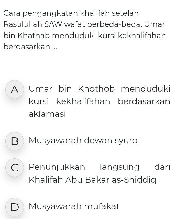 Cara pengangkatan khalifah setelah
Rasulullah SAW wafat berbeda-beda. Umar
bin Khathab menduduki kursi kekhalifahan
berdasarkan ...
A Umar bin Khothob menduduki
kursi kekhalifahan berdasarkan
aklamasi
B Musyawarah dewan syuro
C Penunjukkan langsung dari
Khalifah Abu Bakar as-Shiddiq
DMusyawarah mufakat