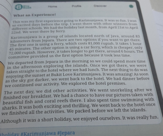 BI Home Proßle Discover 
What an Experience! 
This was my first experience going to Karimunjawa. It was so fun. I was 
so excited days before the trip. I went there with other winners from 
different schools. We had the holiday last month, from April 21st to April 
22nd. We went there by ferry. 
Karimunjawa is a group of islands located north of Java, around 83
kilometers from Jepara. There are two options if you want to get there. 
The first one is using a ferry, which costs 81,000 rupiah. It takes 1 hour
45 minutes. The other option is using a car ferry, which is cheaper, only
72,000 rupiah. However, it takes longer to get there, around 6 hours. The 
committee provided us the first option because it took less time. 
We departed from Jepara in the morning so we could spend more time 
in the afternoon exploring the islands. Once we got there, we were 
taken straight to the hotel where we had lunch. The next thing to do was 
enjoying the sunset at Bukit Love Karimunjawa. It was amazing! As soon 
as the sky got darker, we went back to the hotel. We had dinner before 
we continued our activity. We explored the hotel premises. 
The next day, we did other activities. We went snorkeling after we 
finished our breakfast. We had a chance to have our pictures taken with 
beautiful fish and coral reefs there. I also spent time swimming with 
sharks. It was both exciting and thrilling. We went back to the hotel once 
we finished all the activities. We packed before we left the islands. 
Although it was a short holiday, we enjoyed ourselves. It was really fun. 
#Þolidav #Karimunjawa #Jepara