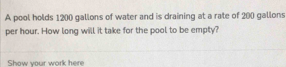 A pool holds 1200 gallons of water and is draining at a rate of 200 gallons
per hour. How long will it take for the pool to be empty? 
Show your work here