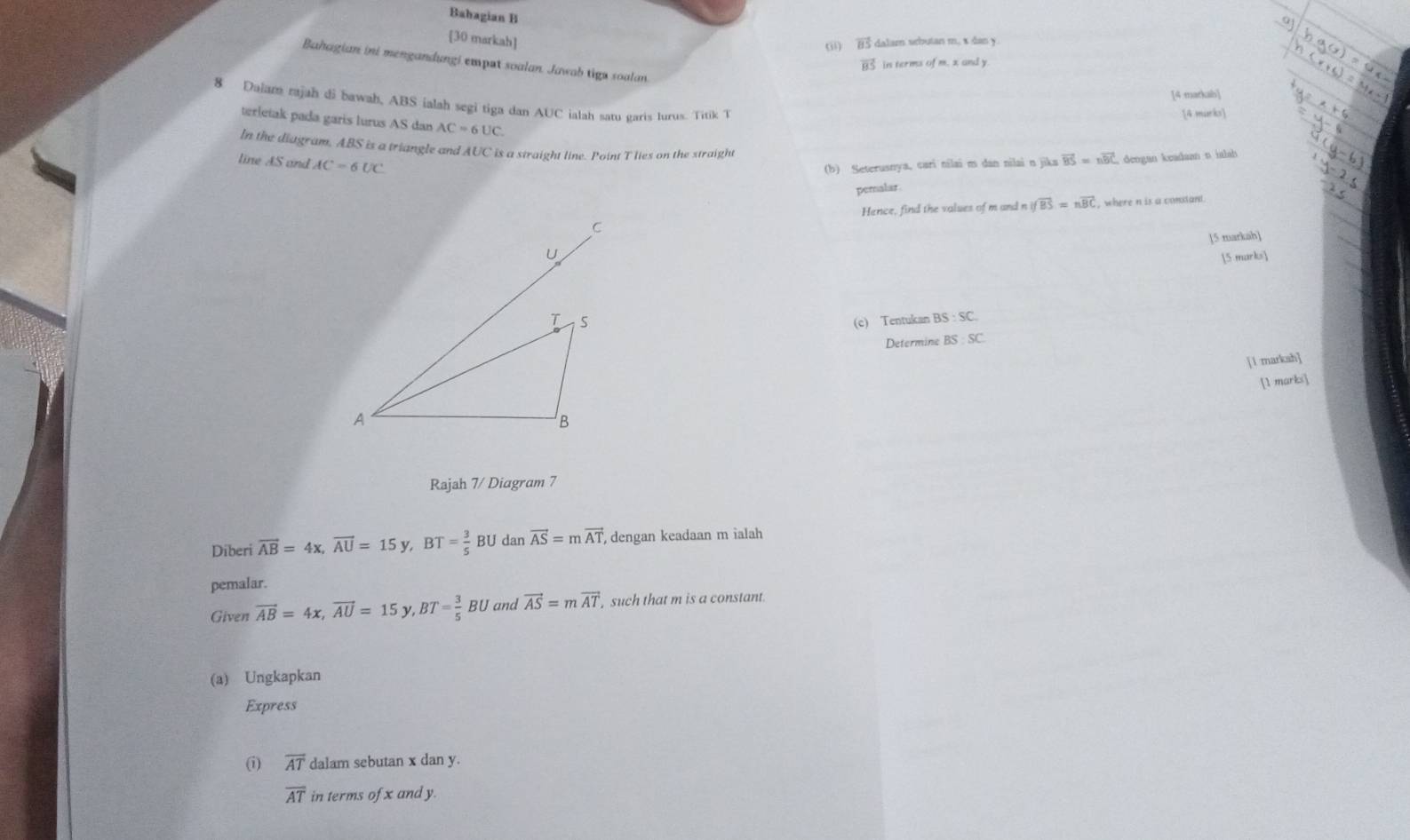 Babagian B 
[30 markah] 
(ii) 5 dalamn sebutan m, x dan y. 
Bahagian ini mengandungi empat soalan. Jawab tiga soalan.
vector BS in terms ofm,xand) 
[4 markab] 
8 Dalam rajah di bawah, ABS ialah segi tiga dan AUC ialah satu garis lurus. Titik T 
[4 murks] 
terletak pada garis lurus AS dan AC=6UC. 
In the diagram, ABS is a triangle and AUC is a straight line. Point T lies on the straight 
line AS and AC=6UC
(b) Seterusnya, cari nilai m dan nilai n jika vector BS=nvector BC C dengan keadsan n ialab 
pemalar. 
Hence, find the valses of m and n if overline BS=noverline BC , where n is a constant . 
]5 markah] 
[5 marks 
(c) Tentukan BS:SC. 
Determine BS:SC
[1 marksh] 
[1 marks] 
Rajah 7/ Diagram 7 
Diberi vector AB=4x, vector AU=15y, BT= 3/5 BU dan vector AS=mvector AT , dengan keadaan m ialah 
pemalar. 
Given vector AB=4x, vector AU=15 ν. BT= 3/5 BU and vector AS=mvector AT such that m is a constant. 
(a) Ungkapkan 
Express 
(i) overline AT dalam sebutan x dan y.
overline AT in terms of x and y.