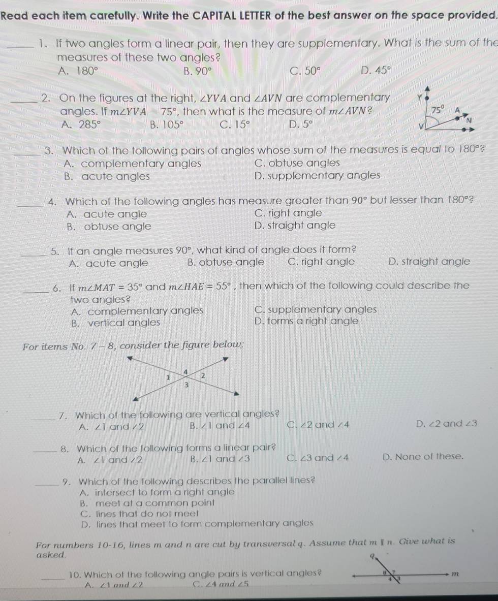 Read each item carefully. Write the CAPITAL LETTER of the best answer on the space provided.
_1. If two angles form a linear pair, then they are supplementary. What is the sum of the
measures of these two angles?
A. 180° B. 90° C. 50° D. 45°
_2. On the figures at the right, ∠ YVA and ∠ AVN are complementary 
angles. If m∠ YVA=75° , then what is the measure of m∠ AVN 2
A. 285° B. 105° C. 15° D. 5°
_3. Which of the following pairs of angles whose sum of the measures is equal to 180° 2
A. complementary angles C. obtuse angles
B. acute angles D. supplementary angles
_4. Which of the following angles has measure greater than 90° but lesser than 180° 2
A. acute angle C. right angle
B. obtuse angle D. straight angle
_5. If an angle measures 90° , what kind of angle does it form?
A. acute angle B. obtuse angle C. right angle D. straight angle
_6. If m∠ MAT=35° and m∠ HAE=55° , then which of the following could describe the
two angles?
A. complementary angles C. supplementary angles
B. vertical angles D. forms a right angle
For items No. 7-8 , consider the figure below:
_7. Which of the following are vertical angles?
A. ∠ 1 and ∠ 2 B. ∠ 1 and ∠ 4 C. ∠ 2 and ∠ 4 D. ∠ 2 and ∠ 3
_8. Which of the following forms a linear pair?
A. ∠ 1 and ∠ 2 B. ∠ 1 and ∠ 3 C. ∠ 3 and ∠ 4 D. None of these.
_9. Which of the following describes the parallel lines?
A. intersect to form a right angle
B. meet at a common point
C. lines that do not meet
D. lines that meet to form complementary angles
For numbers 10-16, lines m and n are cut by transversal q. Assume that m ll n. Give what is
asked. 
_10. Which of the following angle pairs is vertical angles?
A. ∠ 1 and ∠ 2 C. ∠ 4 and ∠ 5