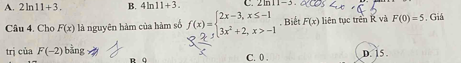 A. 2ln 11+3. B. 4ln 11+3. C. 2ln 11-3
Câu 4. Cho F(x) là nguyên hàm của hàm số f(x)=beginarrayl 2x-3,x≤ -1 3x^2+2,x>-1endarray.. Biết F(x) liên tục trên R và F(0)=5. Giá
trị ciaF(-2) bằng C. 0. D. 15.