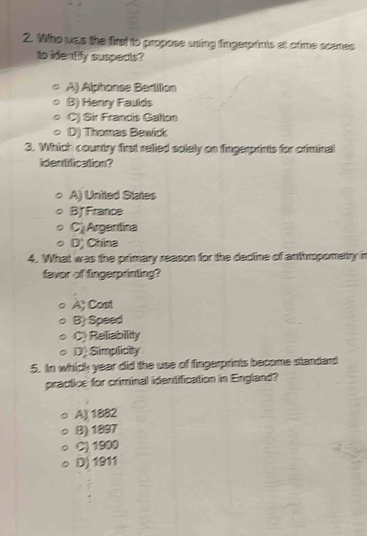 Who was the first to propose using fingerprints at ofime scenes
to identify suspects?
A) Alphonse Bertillon
B) Hanry Faulds
C) Sir Frandis Gatlon
D) Thomas Bewick
3. Which country first relied solely on fingerprints for criminal
identification?
A) United States
B France
C Argentina
D) China
4. What was the primary reason for the decline of anthropometry in
favor of fingerprinting?
A Cost
B) Speed
Reliability
D. Simplicity
5. In which year did the use of fingerprints become standard
practice for criminal idantification in England?
A) 1882
B) 1897
C) 1900
D) 1911