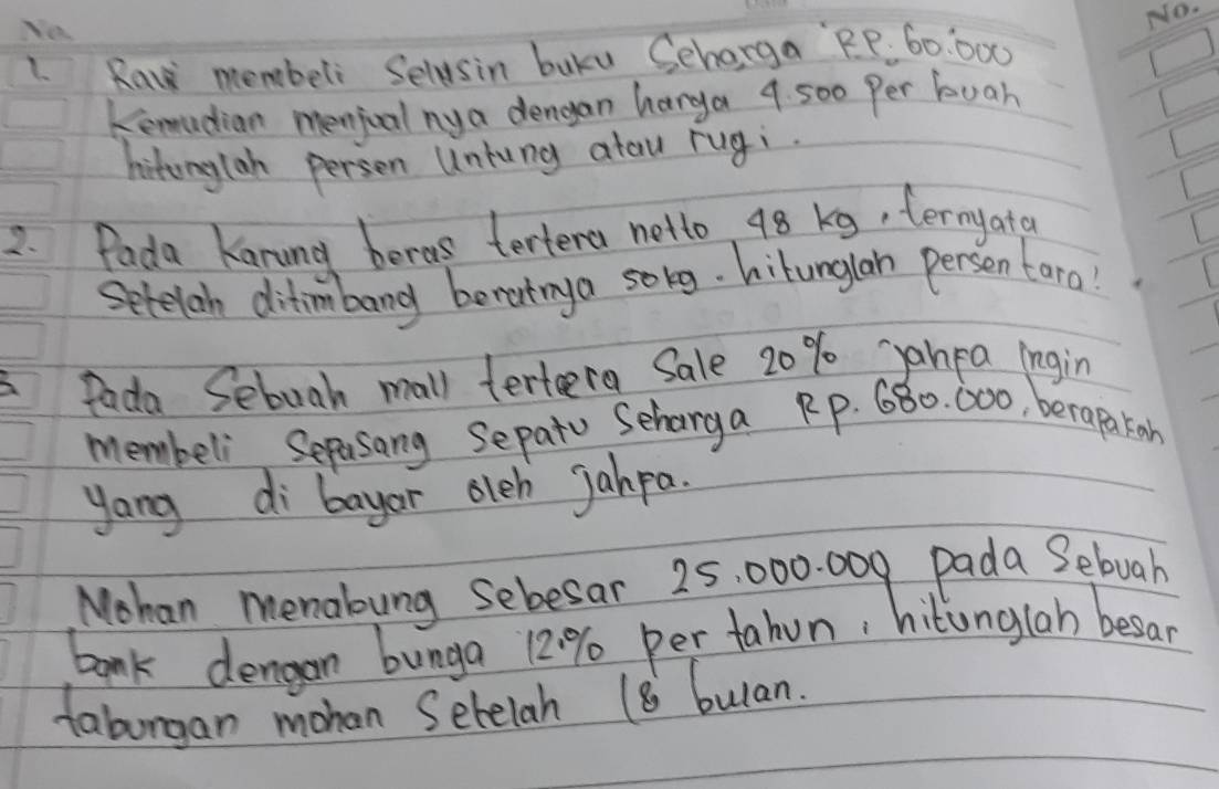 Ya 
1. Raw membeli Selasin buku Seharga RP. 60:000
kemadian menjcal ny a dengan harga 9. 500 Per buah 
hitonylan person Untung atau rugi. 
2. Pada Kanung beras tertena netto 48 kg, termyata 
Setelan ditimbang berutnya solg. hitunglan persen tara! 
fada Sebuah mall terteera Sale 20% yanpa ingin 
membeli Sepasang Sepatu Seharga Rp. 680. 000, berapakon 
yang di bayar oleh Jahpa. 
Mohan memabung sebesar 25, 000. 009 pada Sebuah 
bank dengon bunga 12:% per tahun, hitunglah besar 
faburgan mohan Sebelah 18 bulan.