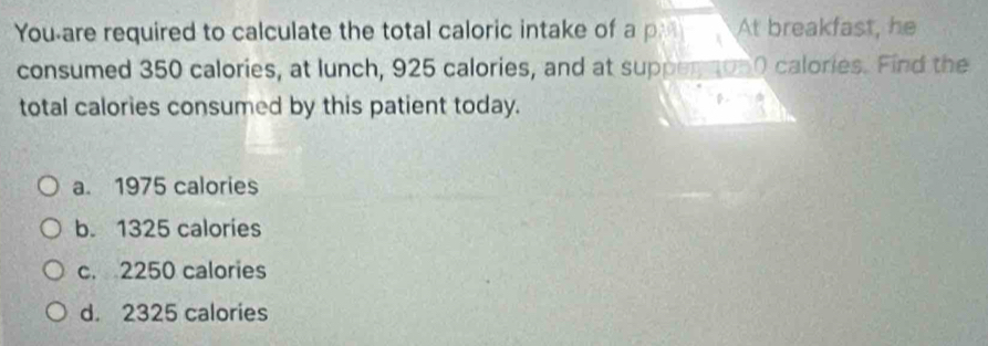 You-are required to calculate the total caloric intake of a pl At breakfast, he
consumed 350 calories, at lunch, 925 calories, and at supperton0 calories. Find the
total calories consumed by this patient today.
a. 1975 calories
b. 1325 calories
c. 2250 calories
d. 2325 calories