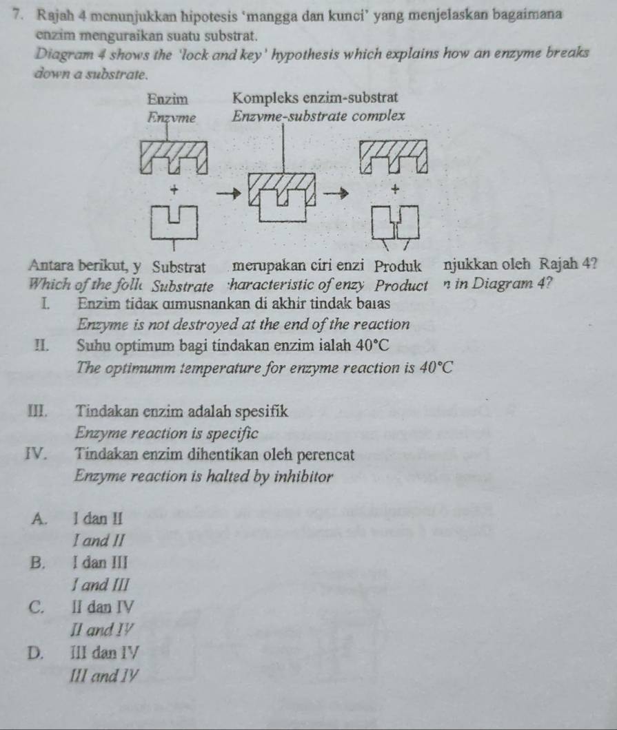 Rajah 4 mcnunjukkan hipotesis ‘mangga dan kunci’ yang menjelaskan bagaimana
enzim menguraikan suatu substrat.
Diagram 4 shows the 'lock and key' hypothesis which explains how an enzyme breaks
down a substrate.
Antara berikut, y Substrat merupakan ciri enzi Produk njukkan oleh Rajah 4?
Which of the foll Substrate haracteristic of enzy Product n in Diagram 4?
I. Enzim tidak ɑımusnankan di akhir tindak baıas
Enzyme is not destroyed at the end of the reaction
II. Suhu optimum bagi tindakan enzim ialah 40°C
The optimumm temperature for enzyme reaction is 40°C
III. Tindakan enzim adalah spesifik
Enzyme reaction is specific
IV. Tindakan enzim dihentikan oleh perencat
Enzyme reaction is halted by inhibitor
A. l dan II
I and II
B. I dan III
I and III
C. II dan IV
II and I
D. III dan IV
III and IV